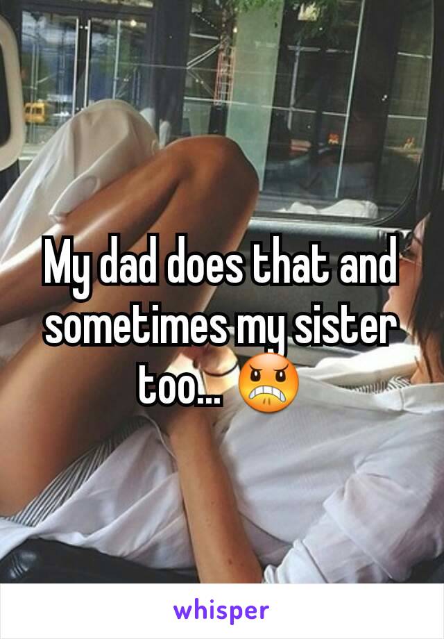 My dad does that and sometimes my sister too... 😠