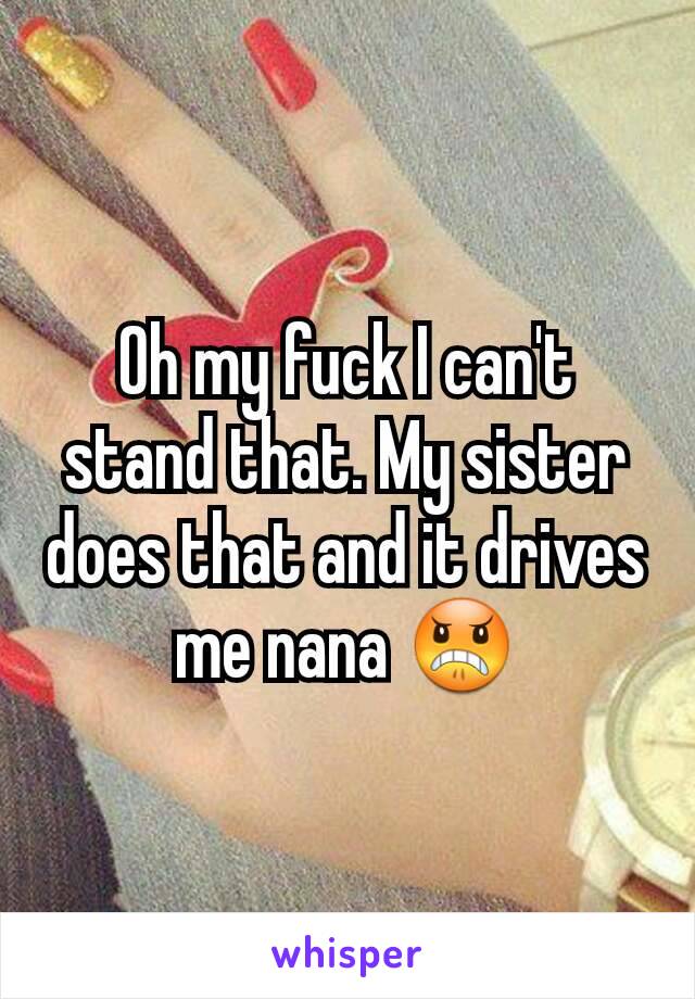 Oh my fuck I can't stand that. My sister does that and it drives me nana 😠