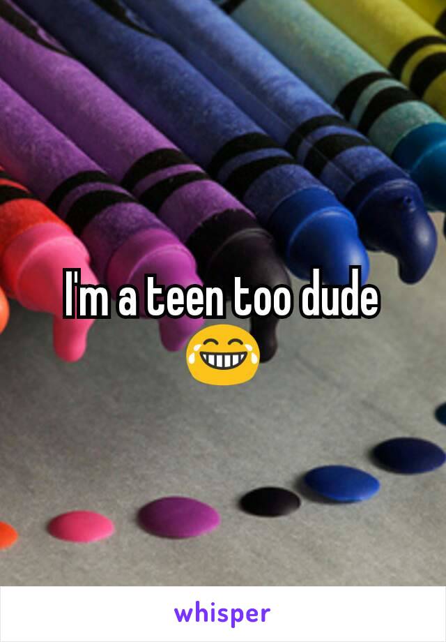 I'm a teen too dude 😂