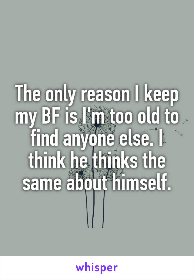 The only reason I keep my BF is I'm too old to find anyone else. I think he thinks the same about himself.