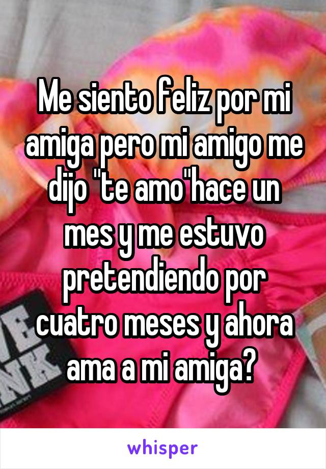 Me siento feliz por mi amiga pero mi amigo me dijo "te amo"hace un mes y me estuvo pretendiendo por cuatro meses y ahora ama a mi amiga? 