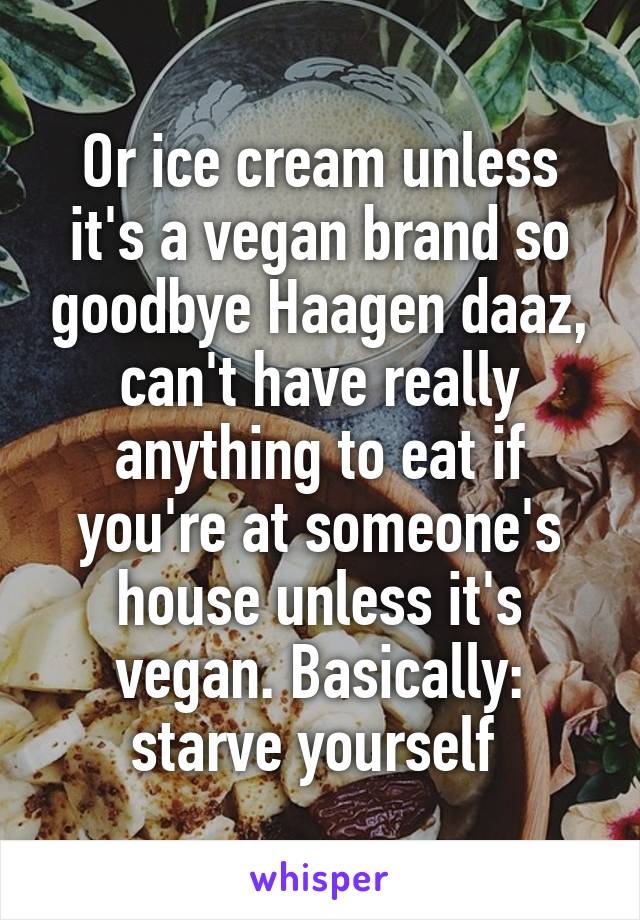 Or ice cream unless it's a vegan brand so goodbye Haagen daaz, can't have really anything to eat if you're at someone's house unless it's vegan. Basically: starve yourself 