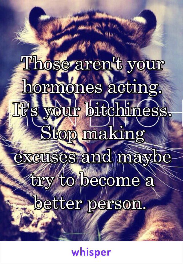 Those aren't your hormones acting. It's your bitchiness. Stop making excuses and maybe try to become a better person. 