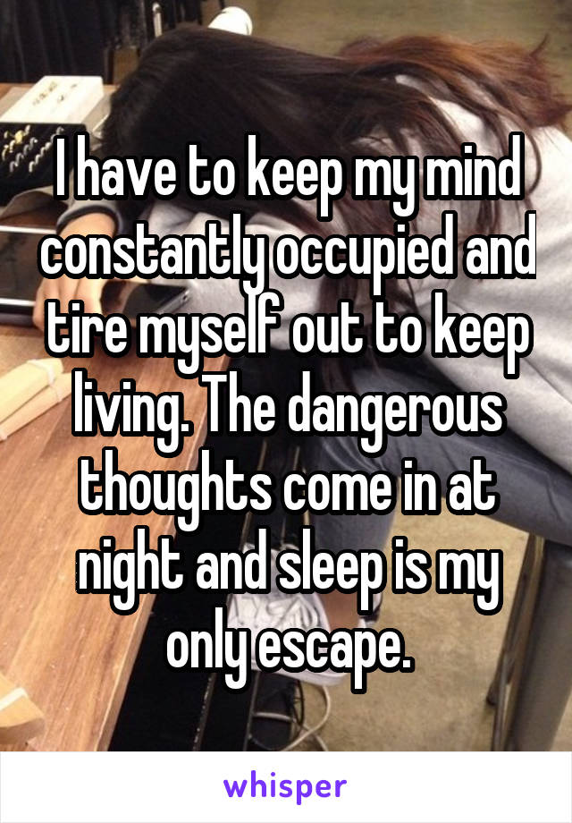 I have to keep my mind constantly occupied and tire myself out to keep living. The dangerous thoughts come in at night and sleep is my only escape.