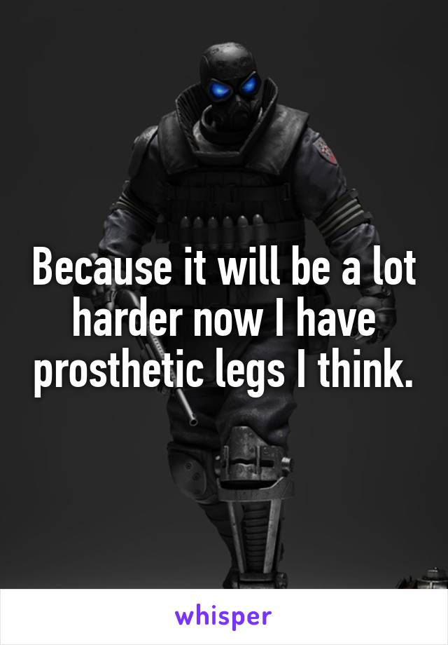 Because it will be a lot harder now I have prosthetic legs I think.