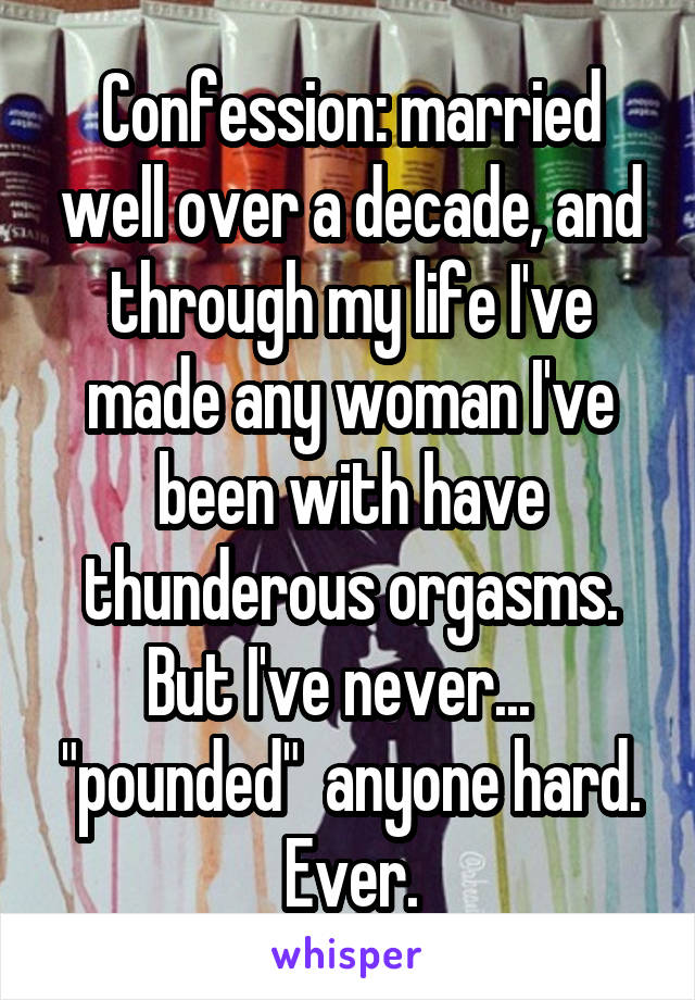 Confession: married well over a decade, and through my life I've made any woman I've been with have thunderous orgasms. But I've never...   "pounded"  anyone hard. Ever.