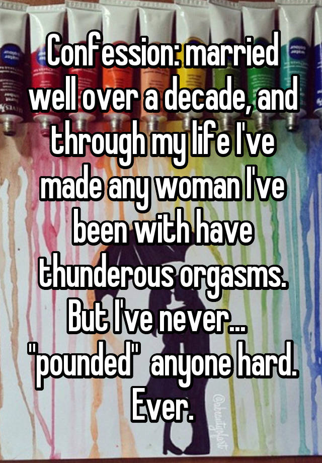 Confession: married well over a decade, and through my life I've made any woman I've been with have thunderous orgasms. But I've never...   "pounded"  anyone hard. Ever.