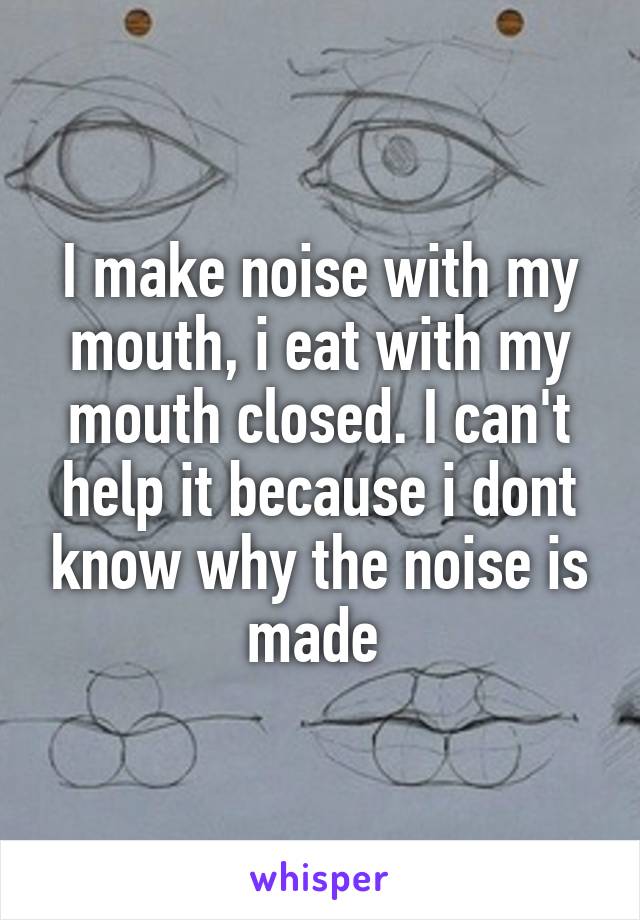I make noise with my mouth, i eat with my mouth closed. I can't help it because i dont know why the noise is made 