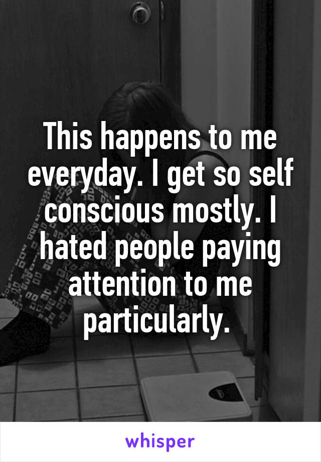 This happens to me everyday. I get so self conscious mostly. I hated people paying attention to me particularly. 