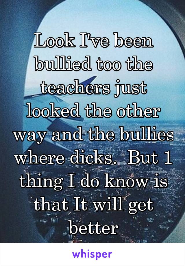 Look I've been bullied too the teachers just looked the other way and the bullies where dicks.  But 1 thing I do know is that It will get better