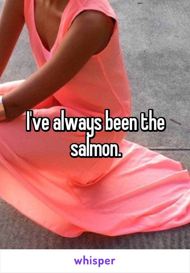 I've always been the salmon.