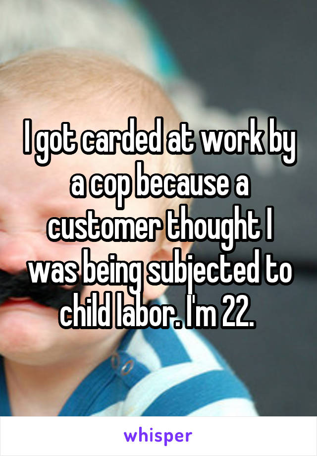 I got carded at work by a cop because a customer thought I was being subjected to child labor. I'm 22. 