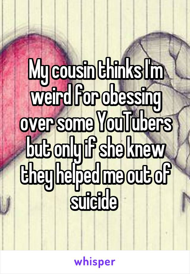 My cousin thinks I'm weird for obessing over some YouTubers but only if she knew they helped me out of suicide 