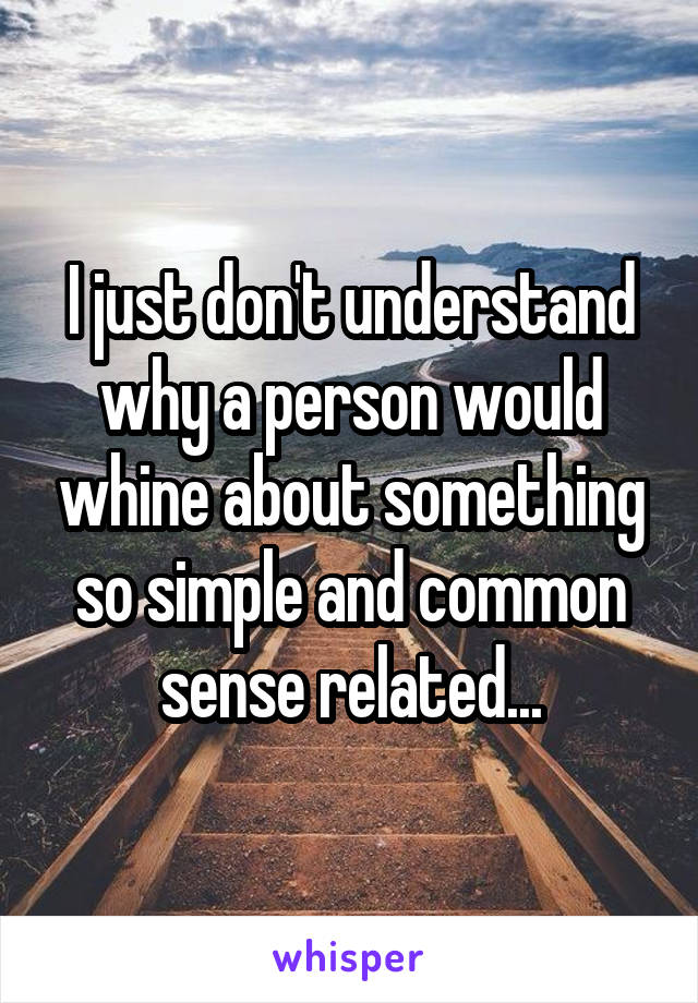 I just don't understand why a person would whine about something so simple and common sense related...