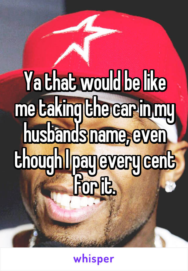 Ya that would be like me taking the car in my husbands name, even though I pay every cent for it.