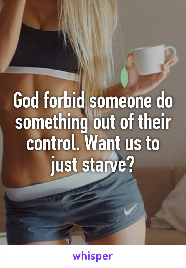 God forbid someone do something out of their control. Want us to just starve?