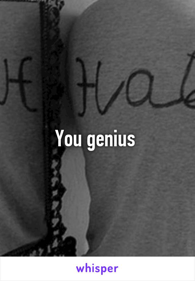 You genius 