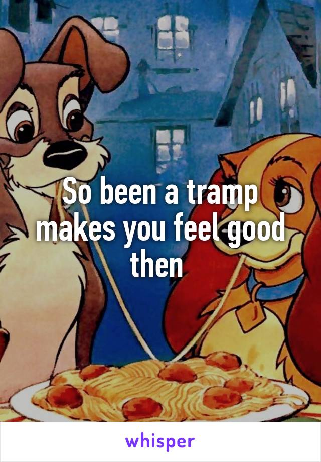 So been a tramp makes you feel good then 