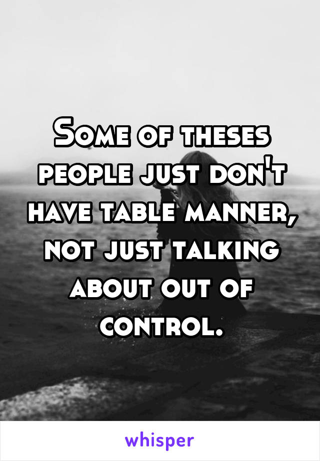 Some of theses people just don't have table manner, not just talking about out of control.