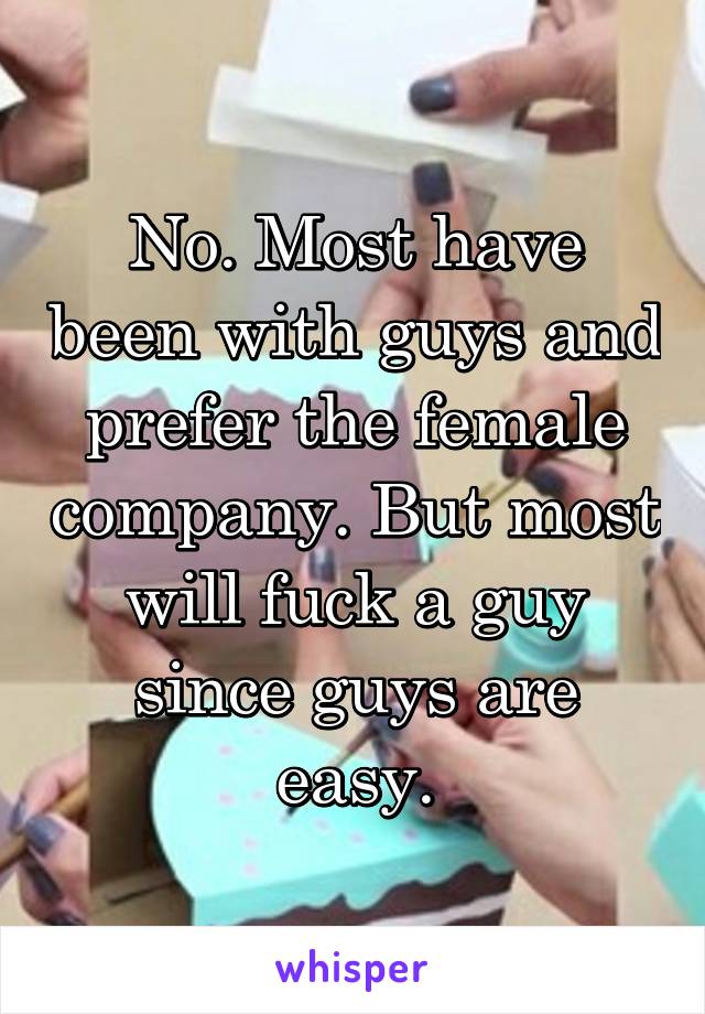 No. Most have been with guys and prefer the female company. But most will fuck a guy since guys are easy.