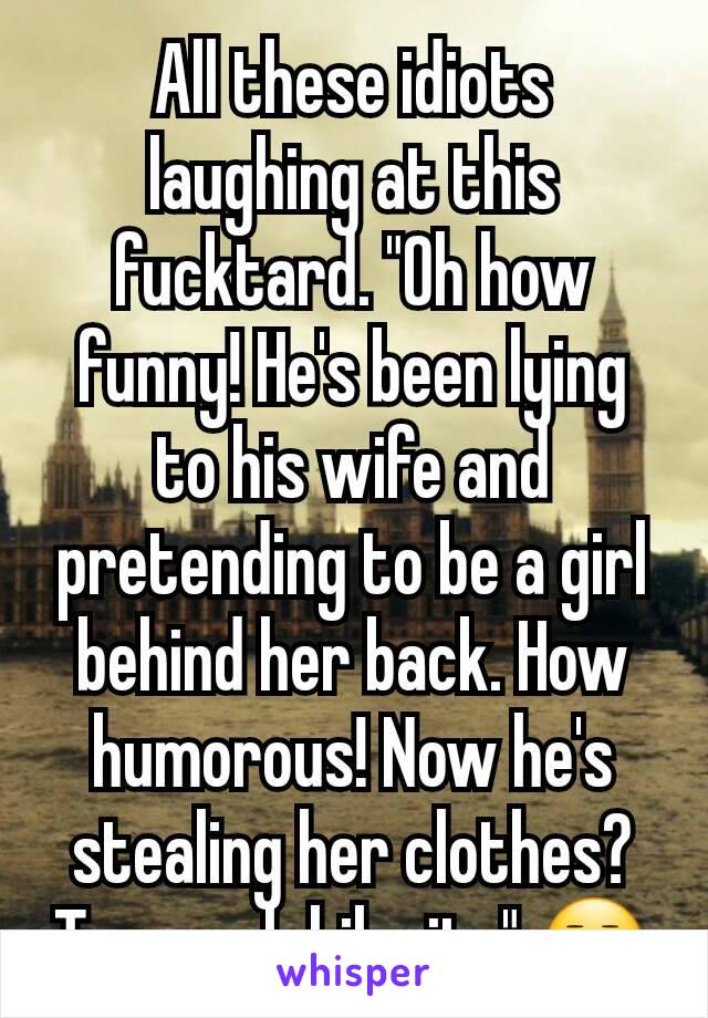 All these idiots laughing at this fucktard. "Oh how funny! He's been lying to his wife and pretending to be a girl behind her back. How humorous! Now he's stealing her clothes? Too much hilarity" 😒