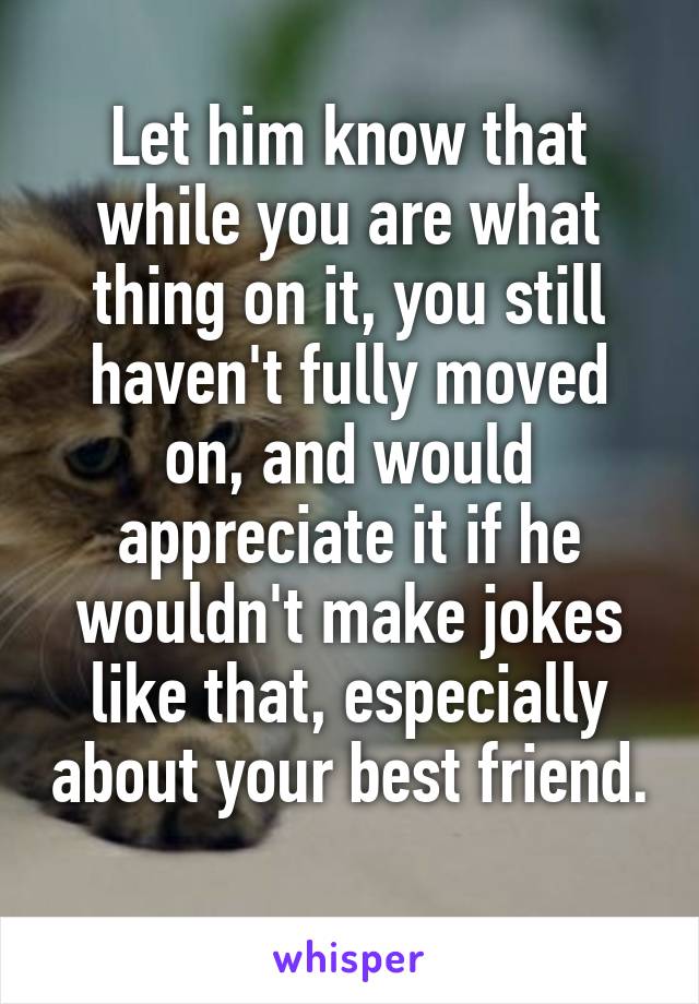 Let him know that while you are what thing on it, you still haven't fully moved on, and would appreciate it if he wouldn't make jokes like that, especially about your best friend. 