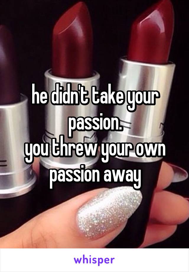 he didn't take your passion.
you threw your own passion away