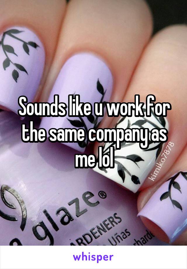 Sounds like u work for the same company as me lol