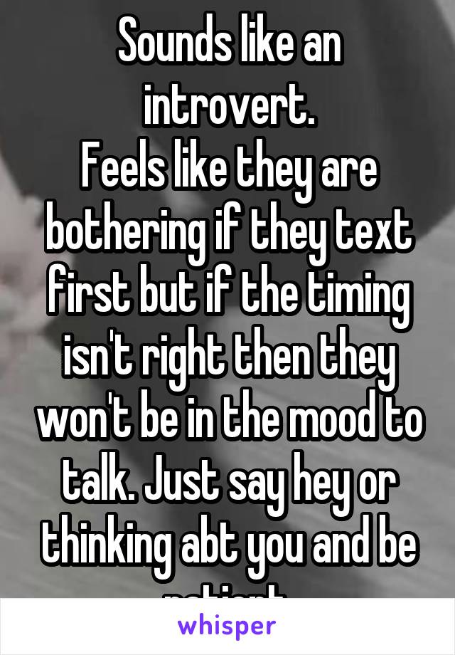 Sounds like an introvert.
Feels like they are bothering if they text first but if the timing isn't right then they won't be in the mood to talk. Just say hey or thinking abt you and be patient.