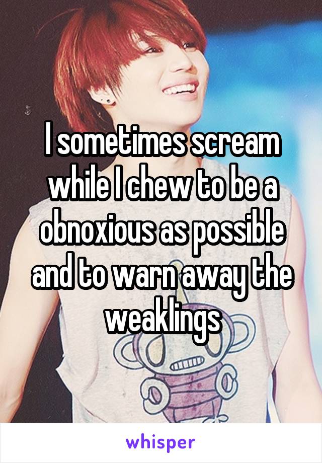 I sometimes scream while I chew to be a obnoxious as possible and to warn away the weaklings