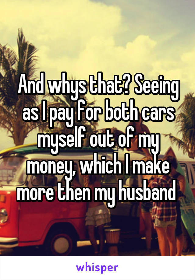 And whys that? Seeing as I pay for both cars myself out of my money, which I make more then my husband 