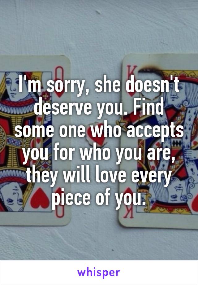 I'm sorry, she doesn't deserve you. Find some one who accepts you for who you are, they will love every piece of you.