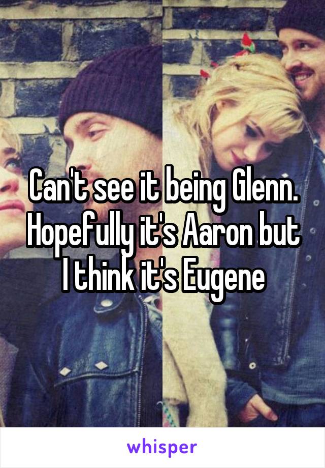 Can't see it being Glenn. Hopefully it's Aaron but I think it's Eugene