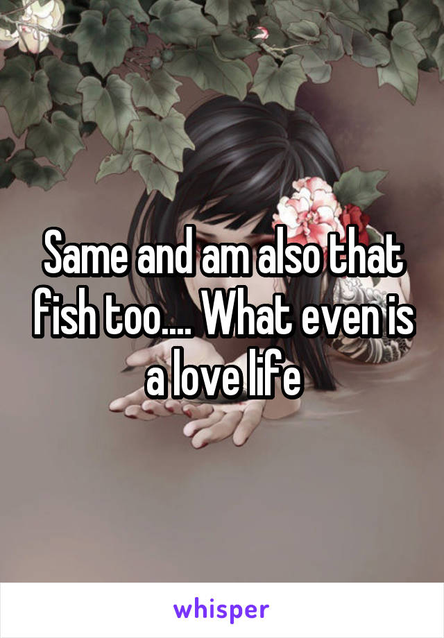 Same and am also that fish too.... What even is a love life