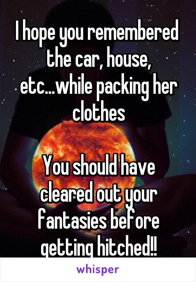 I hope you remembered  the car, house, etc...while packing her clothes

You should have cleared out your fantasies before getting hitched!!