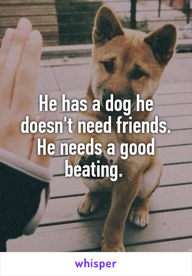 He has a dog he doesn't need friends. He needs a good beating. 