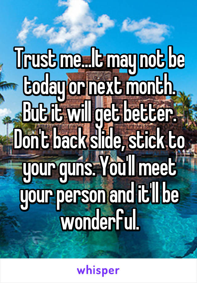 Trust me...It may not be today or next month. But it will get better. Don't back slide, stick to your guns. You'll meet your person and it'll be wonderful.