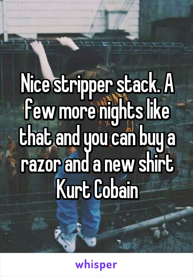 Nice stripper stack. A few more nights like that and you can buy a razor and a new shirt Kurt Cobain