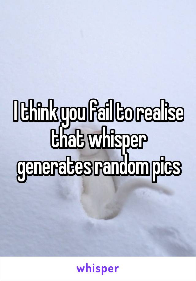 I think you fail to realise that whisper generates random pics