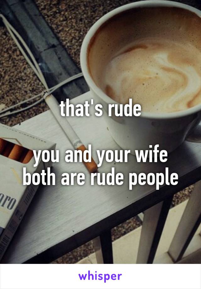 that's rude

you and your wife both are rude people