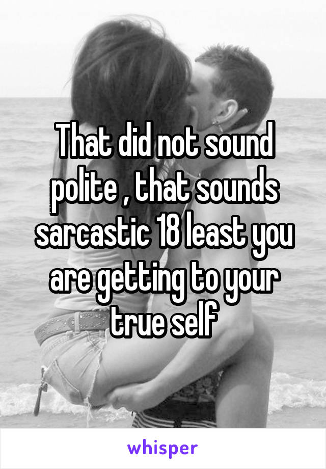 That did not sound polite , that sounds sarcastic 18 least you are getting to your true self