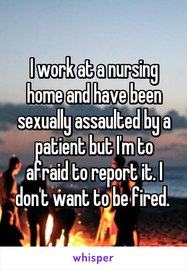 I work at a nursing home and have been sexually assaulted by a patient but I'm to afraid to report it. I don't want to be fired. 