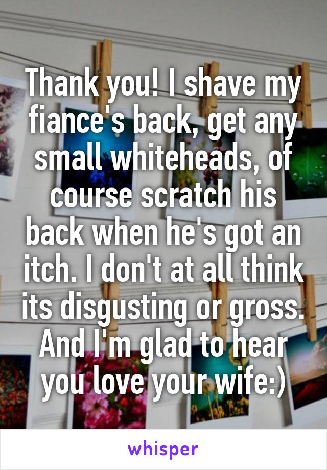 Thank you! I shave my fiance's back, get any small whiteheads, of course scratch his back when he's got an itch. I don't at all think its disgusting or gross. And I'm glad to hear you love your wife:)