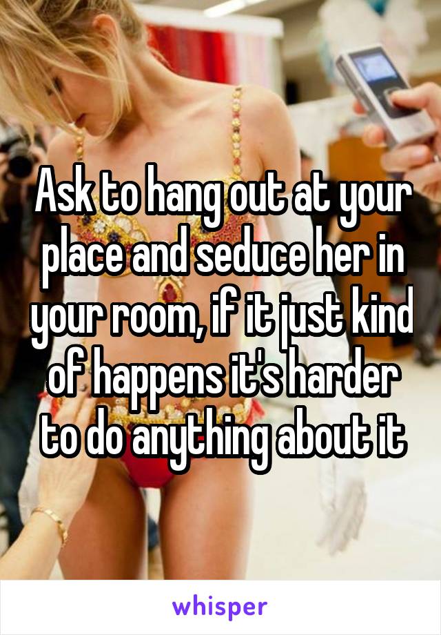 Ask to hang out at your place and seduce her in your room, if it just kind of happens it's harder to do anything about it