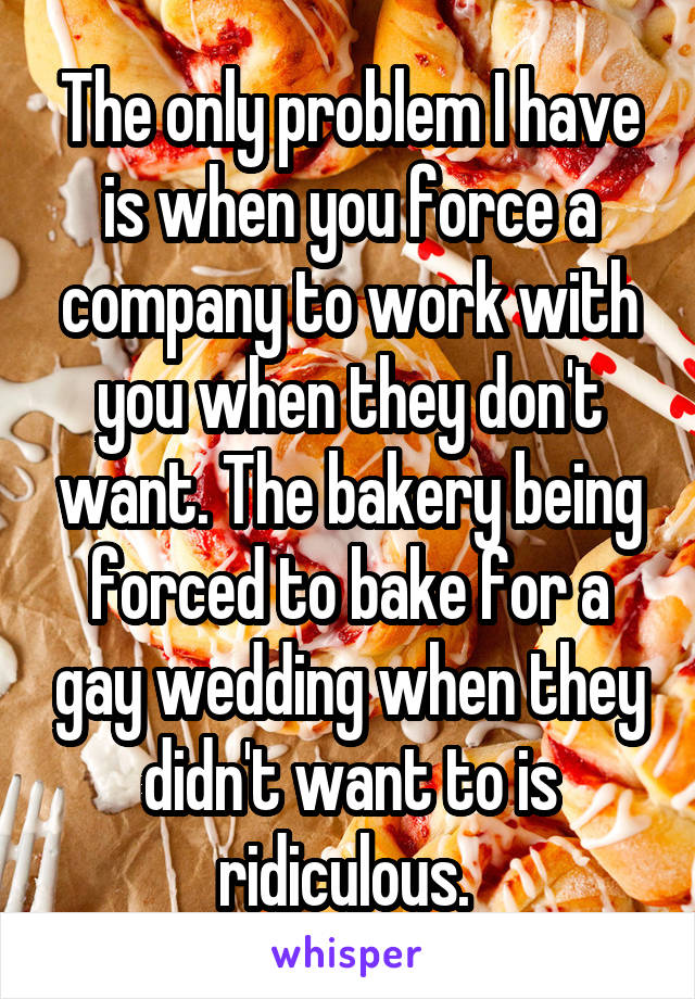 The only problem I have is when you force a company to work with you when they don't want. The bakery being forced to bake for a gay wedding when they didn't want to is ridiculous. 