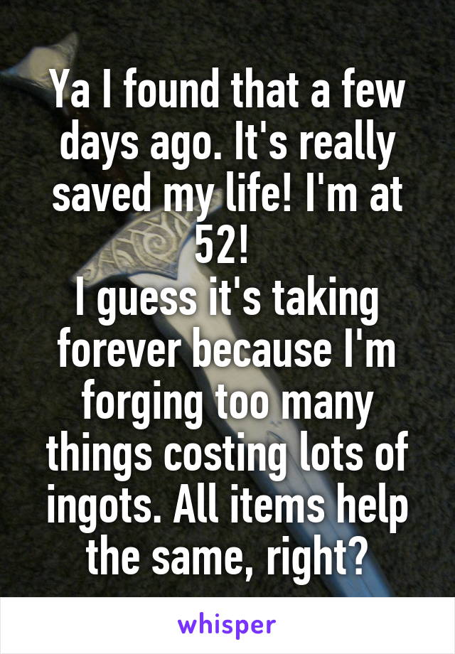 Ya I found that a few days ago. It's really saved my life! I'm at 52! 
I guess it's taking forever because I'm forging too many things costing lots of ingots. All items help the same, right?