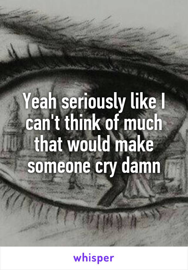 Yeah seriously like I can't think of much that would make someone cry damn