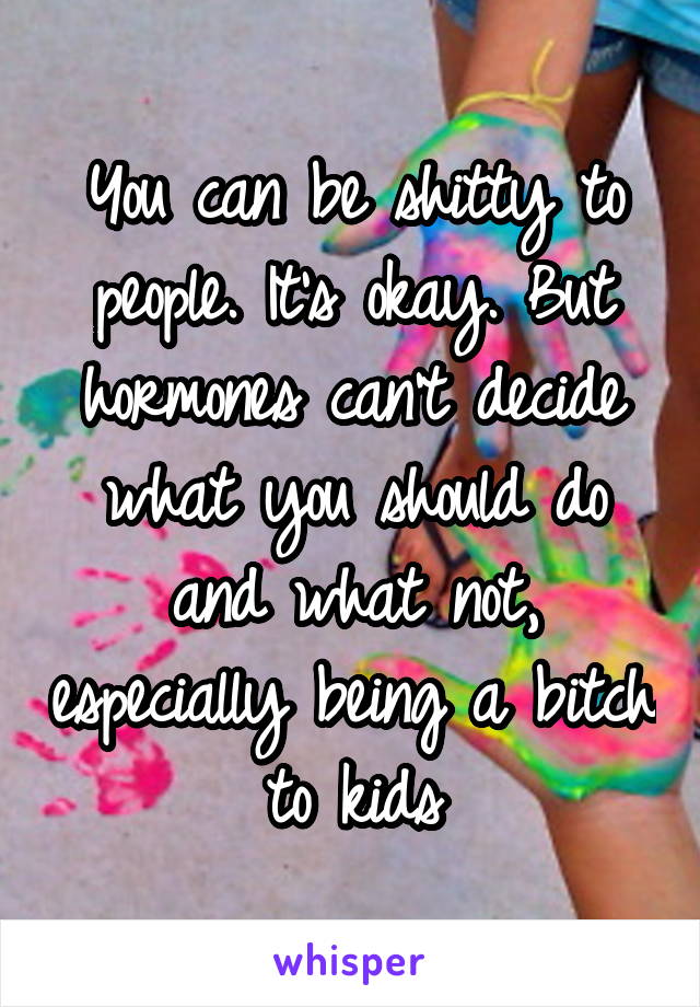 You can be shitty to people. It's okay. But hormones can't decide what you should do and what not, especially being a bitch to kids