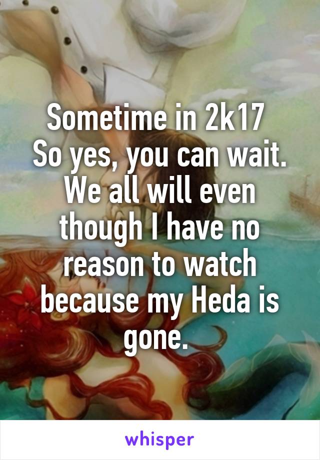 Sometime in 2k17 
So yes, you can wait. We all will even though I have no reason to watch because my Heda is gone. 