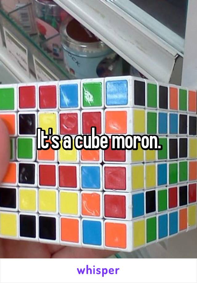 It's a cube moron.